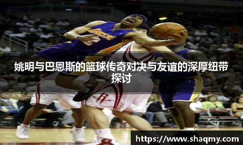 姚明与巴恩斯的篮球传奇对决与友谊的深厚纽带探讨